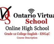 Grade 12 English – ENG4C – Ontario Virtual School – Online High Schoolnhttps://www.ontariovirtualschool.ca/nnnGrade 12 College English seeks to consolidate the literacy and communication skills, as well as the critical and creative thinking skills, necessary for success in both academic and daily life. Throughout this course, students will analyse a variety of informational and graphic texts, as well as literary texts from various countries and cultures. They will also create oral, written
