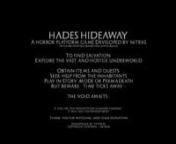 HADES HIDEAWAYnnAn upcoming horror platform game. Developed by nit’rasnn(In-game footage based on alpha build)nnnnTo find salvation,nExplore the vast and hostile underworldnnnnObtain items and quests,nnSeek help from the inhabitantsnnPlay in Story Mode or PermadeathnnBut beware... time ticks away....nnnnThe void awaits...nnnnFull game will feature:nn— Explore the vast and hostile underworld in three main zones: Elysion, Tartaros and Asphodel.nn— Seek help from the inhabitants (They can gui
