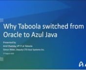 In this webinar, Ariel Pisetzky, Taboola&#39;s VP of IT, discusses his company&#39;s web-intensive business and why switching to Azul Java to power their Big Data infrastructure was essential to fuel the rapid growth of their online media discovery platform, used by over 20,000 companies to reach over 1.4 billion people each month. nnFind out why Azul Zing is a “household name” for all of Taboola’s engineers across development and production, how Taboola reduced front-end servers by over 30% and d