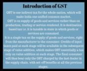 Introduction of GSTnGST is one indirect tax for the whole nation, which will make India one unified common market.nGST is on supply of goods and services rather than on production, trading or service rendered. It is destination based tax i.e. it is taxable in state in which goods or services are consumed.n It is a single tax on the supply of goods and services, right from the manufacturer to the consumer. Credits of input taxes paid at each stage will be available in the subsequent stage of valu
