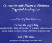 CO-CREATION WITH NATURE - FINDHORNnSUGGESTED READING LISTn------ Books By Dorothy Maclean ------nnTo Hear the Angels Sing - autobiographical - deals with her story of engaging and working with devas, angels and other beings - at Findhorn and afterwards.nnCall of the Trees - a collection of messages from tree devasnnSeeds of Inspiration - compilation of deva messages from the plant kingdomnnChoices of Love - biographical - but not so focused on her co-creation/deva worknnMemoirs of an Ordinary My