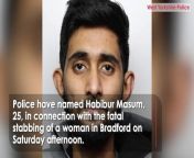 Police have named Habibur Masum, 25, in connection with the fatal stabbing of a woman in Bradford on Saturday afternoon. Officers are appealing to the public to report any sightings of Masum, who is from the Oldham area and known to the woman. Police were called to Westgate in the city centre at 3.21pm on Saturday after reports of a woman being stabbed by a man who then fled. The woman, 27, later died in hospital. Report by Jonesia. Like us on Facebook at http://www.facebook.com/itn and follow us on Twitter at http://twitter.com/itn